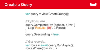 Create a Query 
var query = view.CreateQuery(); 
// Options, like... 
query.Completed += (sender, e) => { 
Log("Results: {0}", e.Rows); 
}; 
query.Descending = true; 
// Get records... 
var rows = await query.RunAsync(); 
rows.Where(row => ...); 
 