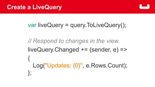 Create a LiveQuery 
var liveQuery = query.ToLiveQuery(); 
// Respond to changes in the view. 
liveQuery.Changed += (sender, e) => 
{ 
Log("Updates: {0}", e.Rows.Count); 
}; 
 