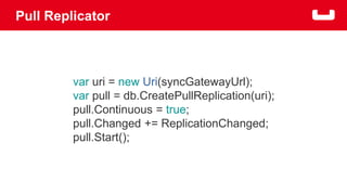 Pull Replicator 
var uri = new Uri(syncGatewayUrl); 
var pull = db.CreatePullReplication(uri); 
pull.Continuous = true; 
pull.Changed += ReplicationChanged; 
pull.Start(); 
 