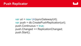 Push Replicator 
var uri = new Uri(syncGatewayUrl); 
var push = db.CreatePushReplication(uri); 
push.Continuous = true; 
push.Changed += ReplicationChanged; 
push.Start(); 
 