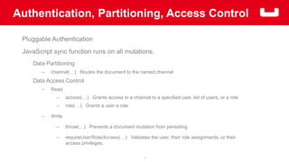 Authentication, Partitioning, Access Control 
7 
Pluggable Authentication 
JavaScript sync function runs on all mutations. 
Data Partitioning 
– channel(…): Routes the document to the named channel 
Data Access Control 
– Read 
– access(…): Grants access to a channel to a specified user, list of users, or a role 
– role(…): Grants a user a role 
– Write 
– throw(…): Prevents a document mutation from persisting 
– requireUser/Role/Access(…): Validates the user, their role assignments, or their 
access privileges. 
 