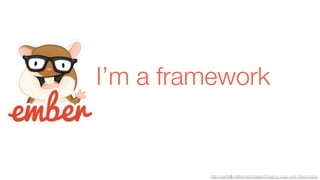 I’m a framework 
http://carefullycrafted.net/images/Ember.js_Logo_and_Mascot.png 
 