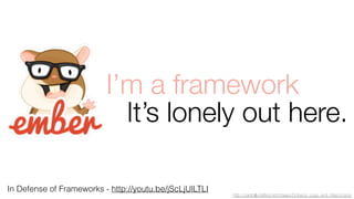 I’m a framework 
It’s lonely out here. 
In Defense of Frameworks - http://youtu.be/jScLjUlLTLI 
http://carefullycrafted.net/images/Ember.js_Logo_and_Mascot.png 
 
