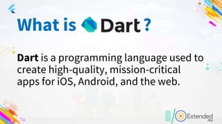What is ?
Dart is a programming language used to
create high-quality, mission-critical
apps for iOS, Android, and the web.
 