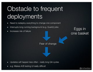 @crichardson 
Obstacle to frequent 
deployments 
Need to redeploy everything to change one component 
Interrupts long running background (e.g. Quartz) jobs 
Increases risk of failure 
Fear of change 
Updates will happen less often - really long QA cycles 
e.g. Makes A/B testing UI really difficult 
Eggs in 
one basket 
 