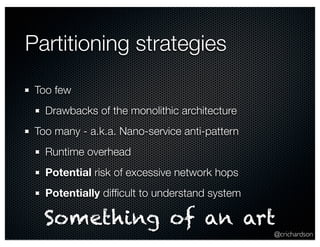 @crichardson 
Partitioning strategies 
Too few 
Drawbacks of the monolithic architecture 
Too many - a.k.a. Nano-service anti-pattern 
Runtime overhead 
Potential risk of excessive network hops 
Potentially difficult to understand system 
Something of an art 
 