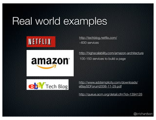@crichardson 
Real world examples 
http://techblog.netflix.com/ 
~600 services 
http://highscalability.com/amazon-architecture 
100-150 services to build a page 
http://www.addsimplicity.com/downloads/ 
eBaySDForum2006-11-29.pdf 
http://queue.acm.org/detail.cfm?id=1394128 
 