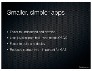 @crichardson 
Smaller, simpler apps 
Easier to understand and develop 
Less jar/classpath hell - who needs OSGI? 
Faster to build and deploy 
Reduced startup time - important for GAE 
 