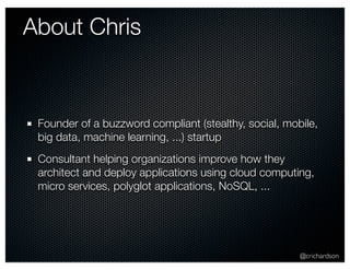 @crichardson 
About Chris 
Founder of a buzzword compliant (stealthy, social, mobile, 
big data, machine learning, ...) startup 
Consultant helping organizations improve how they 
architect and deploy applications using cloud computing, 
micro services, polyglot applications, NoSQL, ... 
 