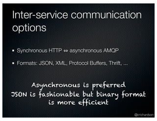 Inter-service communication 
options 
@crichardson 
Synchronous HTTP ⇔ asynchronous AMQP 
Formats: JSON, XML, Protocol Buffers, Thrift, ... 
Asynchronous is preferred 
JSON is fashionable but binary format 
is more efficient 
 