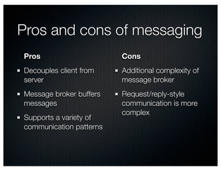 Pros and cons of messaging 
Pros 
Cons 
Decouples client from 
Additional complexity of 
server 
message broker 
Message broker buffers 
Request/reply-style 
messages 
communication is more 
Supports a variety of 
complex 
communication patterns 
 