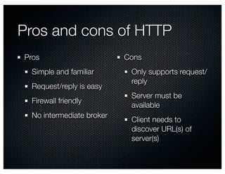 Pros and cons of HTTP 
Pros 
Simple and familiar 
Request/reply is easy 
Firewall friendly 
No intermediate broker 
Cons 
Only supports request/ 
reply 
Server must be 
available 
Client needs to 
discover URL(s) of 
server(s) 
 