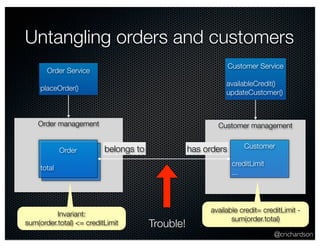 Untangling orders and customers 
Customer management 
@crichardson 
Order Service 
placeOrder() 
Order management 
Customer Service 
availableCredit() 
updateCustomer() 
Customer 
creditLimit 
... 
Order belongs to has orders 
total 
Invariant: 
sum(order.total) <= creditLimit 
available credit= creditLimit - 
Trouble! sum(order.total) 
 