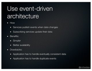 @crichardson 
Use event-driven 
architecture 
How 
Services publish events when data changes 
Subscribing services update their data 
Benefits: 
Simpler 
Better availability 
Drawbacks: 
Application has to handle eventually consistent data 
Application has to handle duplicate events 
 