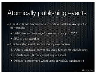 Atomically publishing events 
Use distributed transactions to update database and publish 
to message 
Database and message broker must support 2PC 
2PC is best avoided 
Use two step eventual consistency mechanism: 
1. Update database: new entity state & intent to publish event 
2. Publish event & mark event as published 
• Difficult to implement when using a NoSQL database :-( 
@crichardson 
 