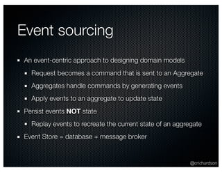 @crichardson 
Event sourcing 
An event-centric approach to designing domain models 
Request becomes a command that is sent to an Aggregate 
Aggregates handle commands by generating events 
Apply events to an aggregate to update state 
Persist events NOT state 
Replay events to recreate the current state of an aggregate 
Event Store ≃ database + message broker 
 