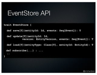 @crichardson 
EventStore API 
trait EventStore { 
def save[T](entityId: Id, events: Seq[Event]): T 
def update[T](entityId: Id, 
version: EntityVersion, events: Seq[Event]): T 
def load[T](entityType: Class[T], entityId: EntityId): T 
def subscribe(...) : ... 
.. 
} 
 
