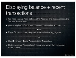 Displaying balance + recent 
transactions 
We need to do a “join: between the Account and the corresponding 
TransferTransactions 
(Assuming Debit/Credit events don’t include other account, ...) 
@crichardson 
BUT 
Event Store = primary key lookup of individual aggregates, ... 
⇒ 
Use Command Query Responsibility Separation 
Define separate “materialized” query-side views that implement 
those queries 
 