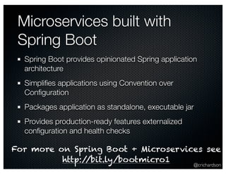 Spring Boot provides opinionated Spring application 
architecture 
Simplifies applications using Convention over 
Configuration 
Packages application as standalone, executable jar 
Provides production-ready features externalized 
configuration and health checks 
@crichardson 
Microservices built with 
Spring Boot 
For more on Spring Boot + Microservices see 
http://bit.ly/bootmicro1 
 