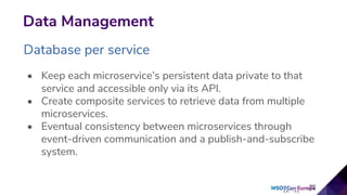 Data Management
Database per service
• Keep each microservice’s persistent data private to that
service and accessible only via its API.
• Create composite services to retrieve data from multiple
microservices.
• Eventual consistency between microservices through
event-driven communication and a publish-and-subscribe
system.
 