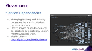 Governance
Service Dependencies
• Managing/tracking and tracking
dependencies and associations
between services
• Derive service dependencies and
associations automatically, ability to
monitor/visualize them.
• Netflix Vizceral :
https://github.com/Netflix/vizceral
 