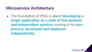 • The foundation of MSA is about developing a
single application as a suite of fine-grained
and independent services running in its own
process, developed and deployed
independently.
Microservice Architecture
 