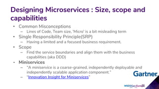 • Common Misconceptions
– Lines of Code, Team size, 'Micro' is a bit misleading term
• Single Responsibility Principle(SRP)
– Having a limited and a focused business requirement.
• Scope
– Find the service boundaries and align them with the business
capabilities (aka DDD)
• Miniservices
– “A miniservice is a coarse-grained, independently deployable and
independently scalable application component.”
– “Innovation Insight for Miniservices”
Designing Microservices : Size, scope and
capabilities
5
 