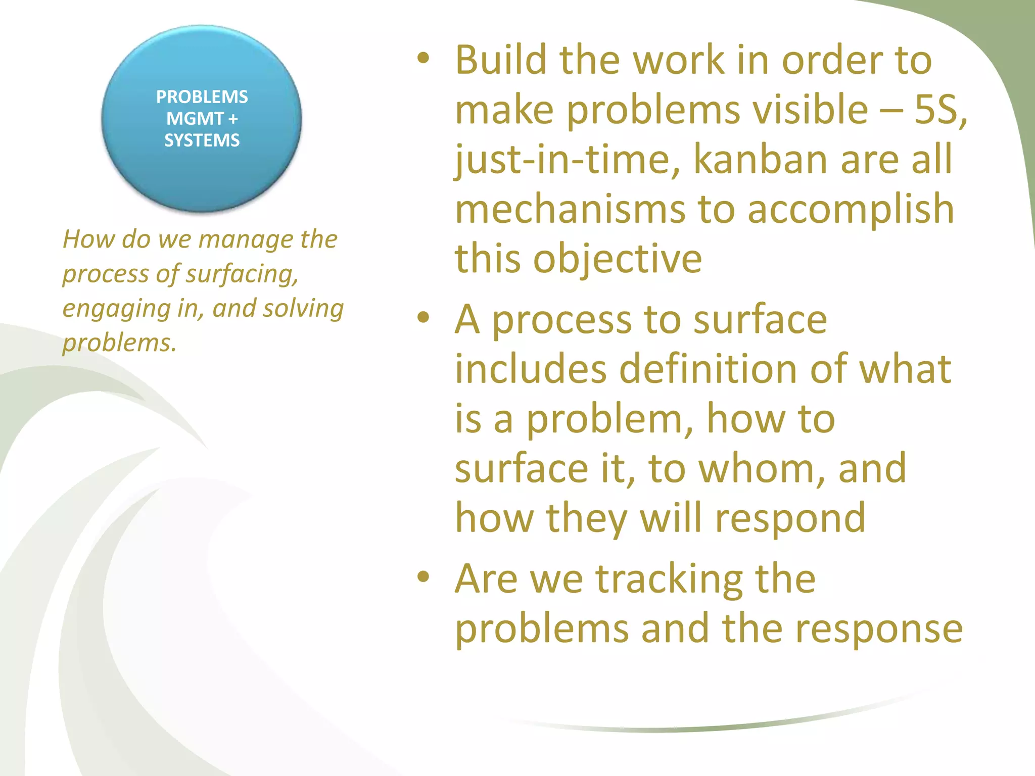 • Build the work in order to
       PROBLEMS
        MGMT +
        SYSTEMS
                             make problems visible – 5S,
                             just-in-time, kanban are all
                             mechanisms to accomplish
How do we manage the
process of surfacing,        this objective
engaging in, and solving
problems.
                           • A process to surface
                             includes definition of what
                             is a problem, how to
                             surface it, to whom, and
                             how they will respond
                           • Are we tracking the
                             problems and the response
 