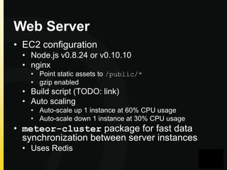 Web Server
• EC2 configuration
• Node.js v0.8.24 or v0.10.10
• nginx
• Point static assets to /public/*
• gzip enabled

• Build script (TODO: link)
• Auto scaling
• Auto-scale up 1 instance at 60% CPU usage
• Auto-scale down 1 instance at 30% CPU usage

• meteor-cluster package for fast data
synchronization between server instances
• Uses Redis

 