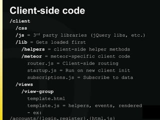 Client-side code
/client
/css
/js = 3rd party libraries (jQuery libs, etc.)
/lib = Gets loaded first
/helpers = client-side helper methods
/meteor = meteor-specific client code
router.js = Client-side routing
startup.js = Run on new client init
subscriptions.js = Subscribe to data
/views
/view-group
template.html
template.js = helpers, events, rendered
- ex:
/accounts/{login,register}.{html,js}

 