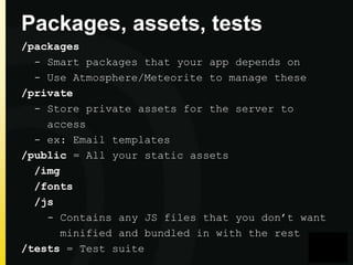 Packages, assets, tests
/packages
- Smart packages that your app depends on
- Use Atmosphere/Meteorite to manage these
/private
- Store private assets for the server to
access
- ex: Email templates
/public = All your static assets
/img
/fonts
/js
- Contains any JS files that you don’t want
minified and bundled in with the rest
/tests = Test suite

 