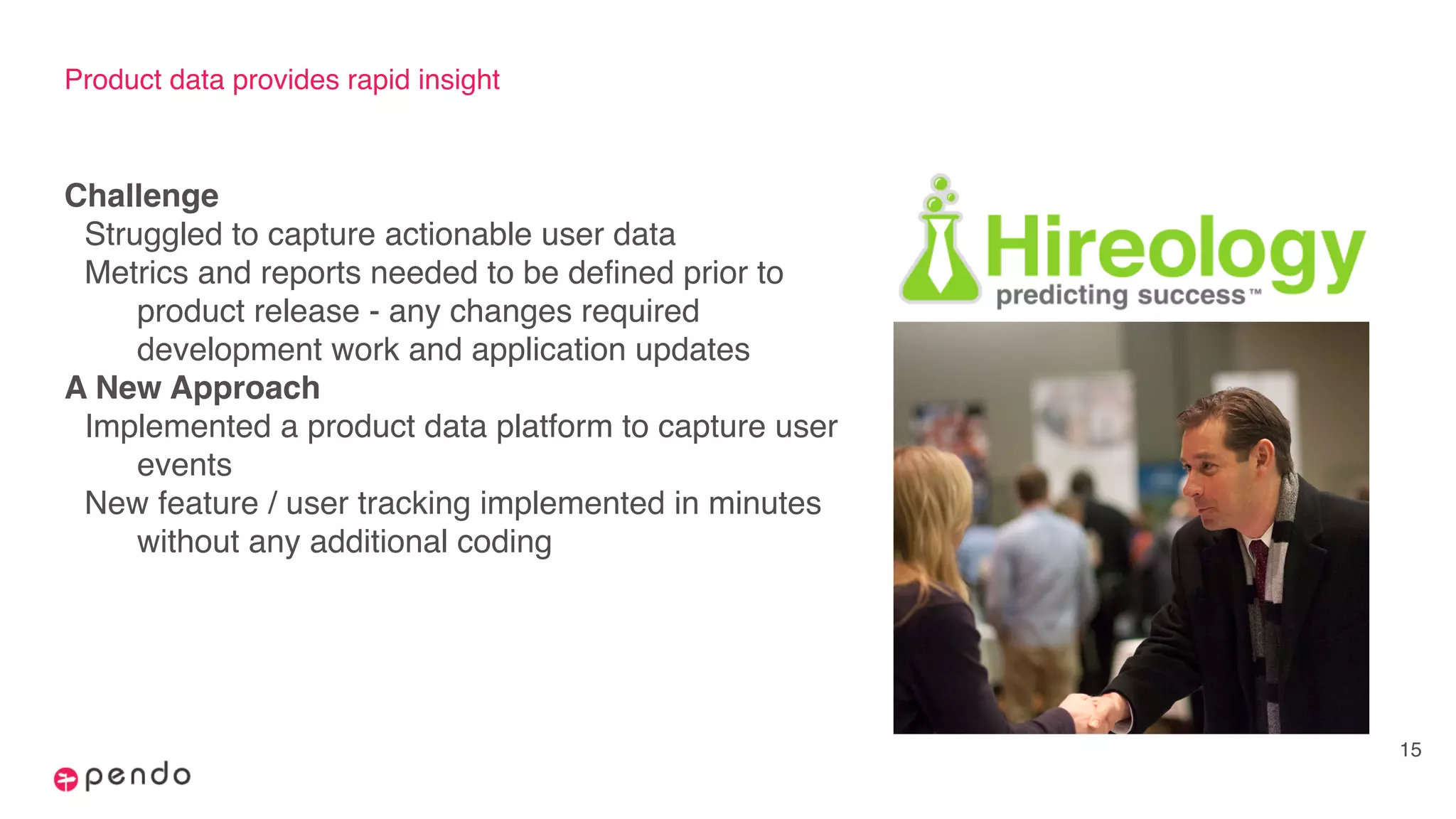 Product data provides rapid insight
Challenge
Struggled to capture actionable user data
Metrics and reports needed to be defined prior to
product release - any changes required
development work and application updates
A New Approach
Implemented a product data platform to capture user
events
New feature / user tracking implemented in minutes
without any additional coding
15
 