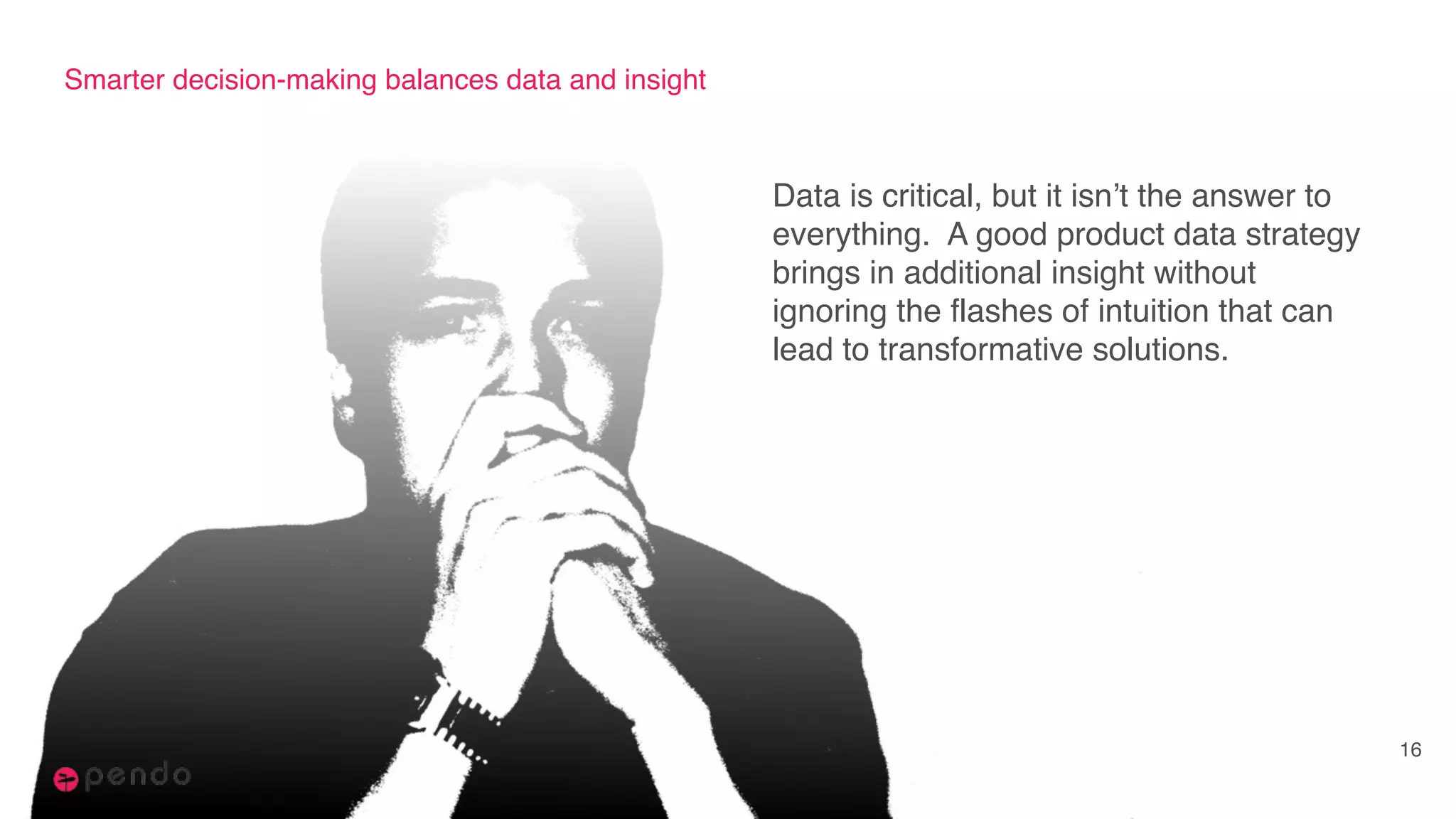 Smarter decision-making balances data and insight
Data is critical, but it isn’t the answer to
everything. A good product data strategy
brings in additional insight without
ignoring the flashes of intuition that can
lead to transformative solutions.
16
 