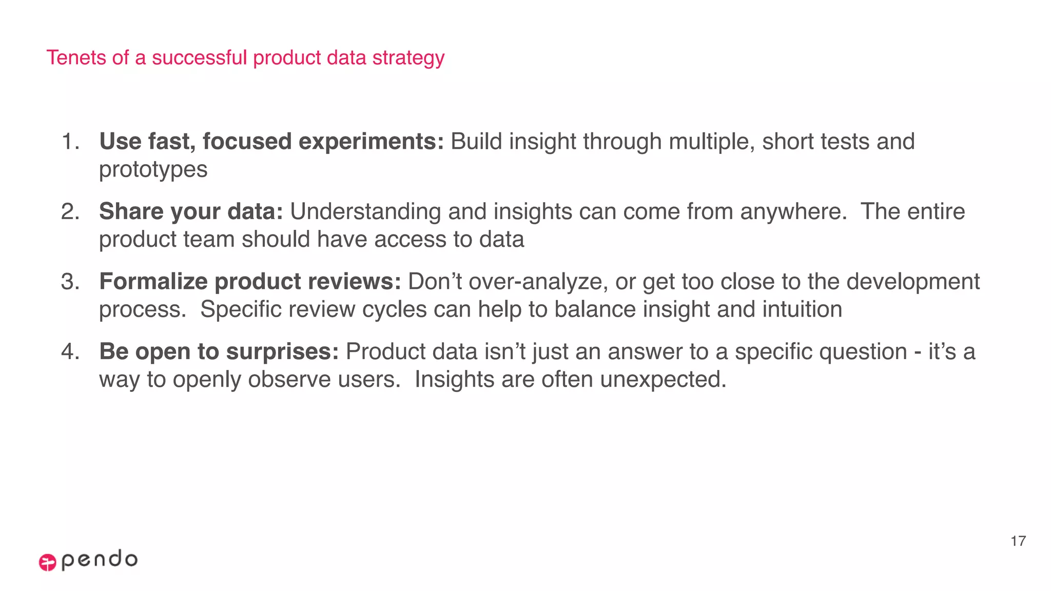 Tenets of a successful product data strategy
1. Use fast, focused experiments: Build insight through multiple, short tests and
prototypes
2. Share your data: Understanding and insights can come from anywhere. The entire
product team should have access to data
3. Formalize product reviews: Don’t over-analyze, or get too close to the development
process. Specific review cycles can help to balance insight and intuition
4. Be open to surprises: Product data isn’t just an answer to a specific question - it’s a
way to openly observe users. Insights are often unexpected.
17
 