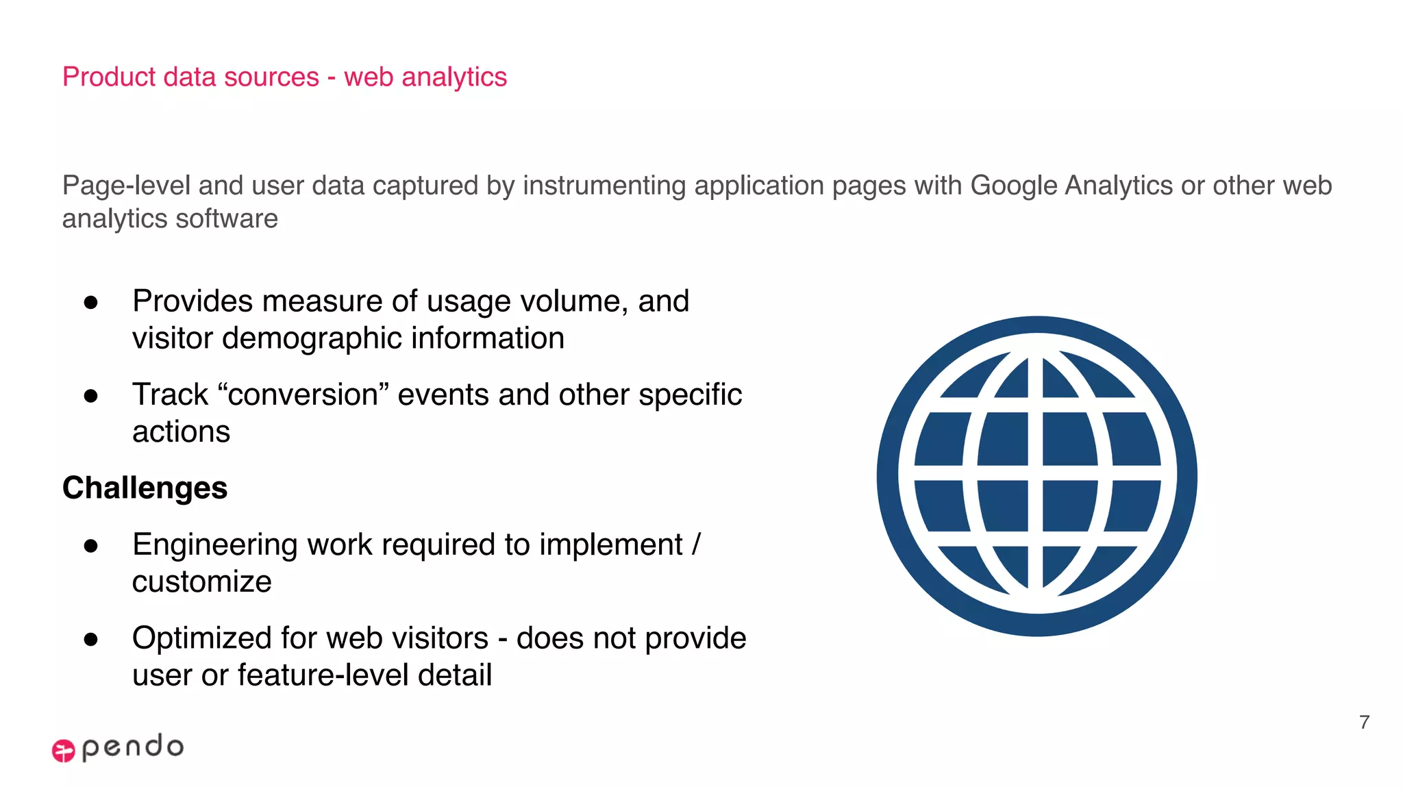 Product data sources - web analytics
Page-level and user data captured by instrumenting application pages with Google Analytics or other web
analytics software
7
! Provides measure of usage volume, and
visitor demographic information
! Track “conversion” events and other specific
actions
Challenges
! Engineering work required to implement /
customize
! Optimized for web visitors - does not provide
user or feature-level detail
 