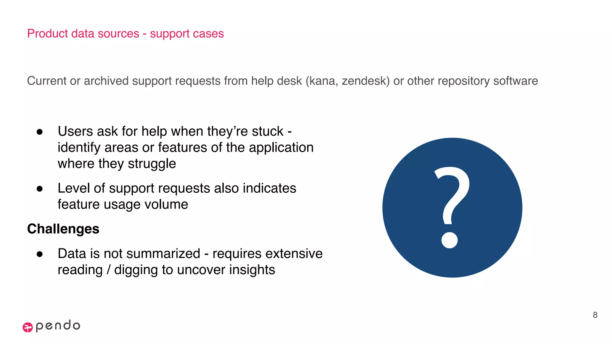 Product data sources - support cases
Current or archived support requests from help desk (kana, zendesk) or other repository software
8
! Users ask for help when they’re stuck -
identify areas or features of the application
where they struggle
! Level of support requests also indicates
feature usage volume
Challenges
! Data is not summarized - requires extensive
reading / digging to uncover insights
?
 