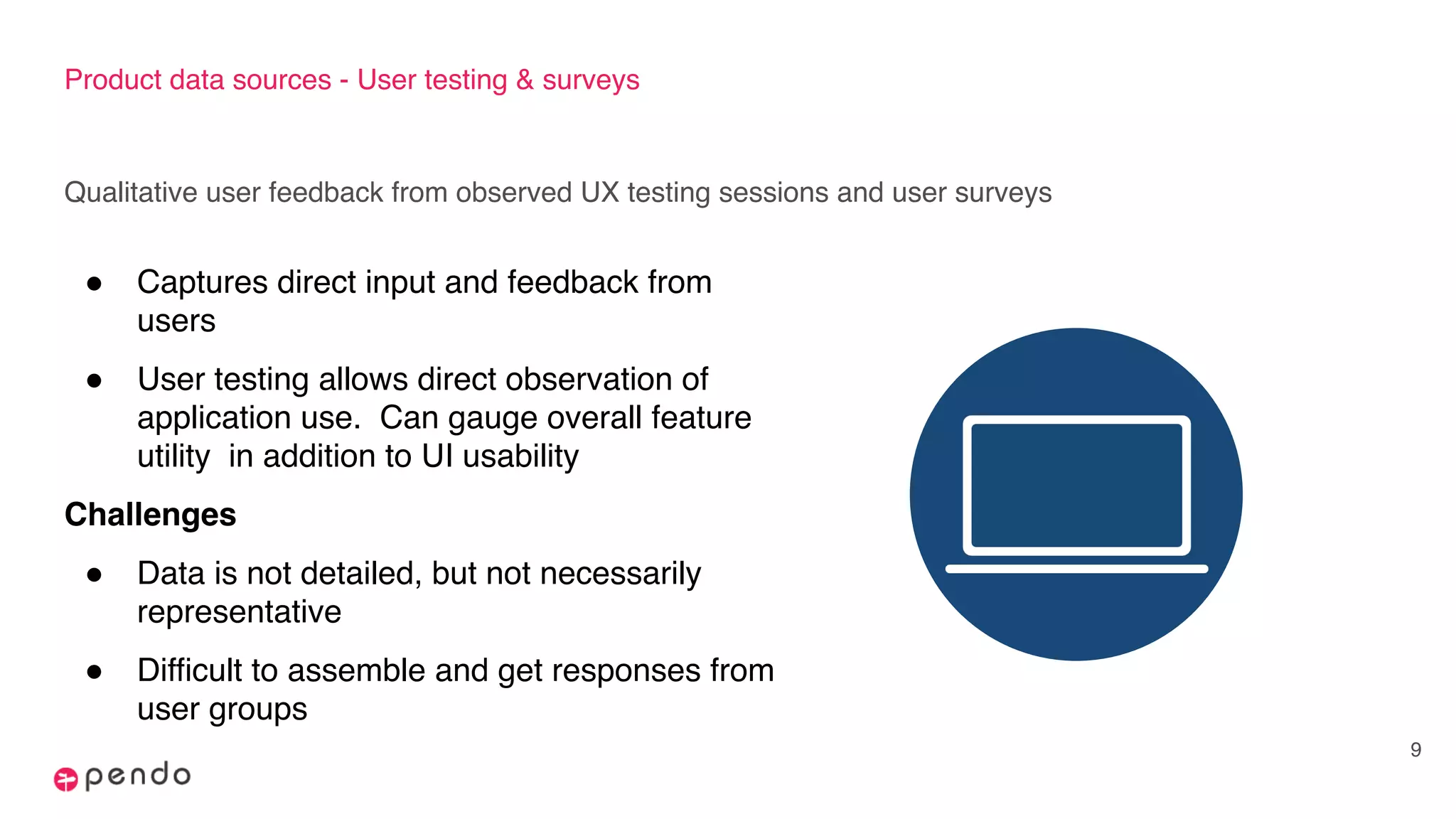 Product data sources - User testing & surveys
Qualitative user feedback from observed UX testing sessions and user surveys
9
! Captures direct input and feedback from
users
! User testing allows direct observation of
application use. Can gauge overall feature
utility in addition to UI usability
Challenges
! Data is not detailed, but not necessarily
representative
! Difficult to assemble and get responses from
user groups
 
