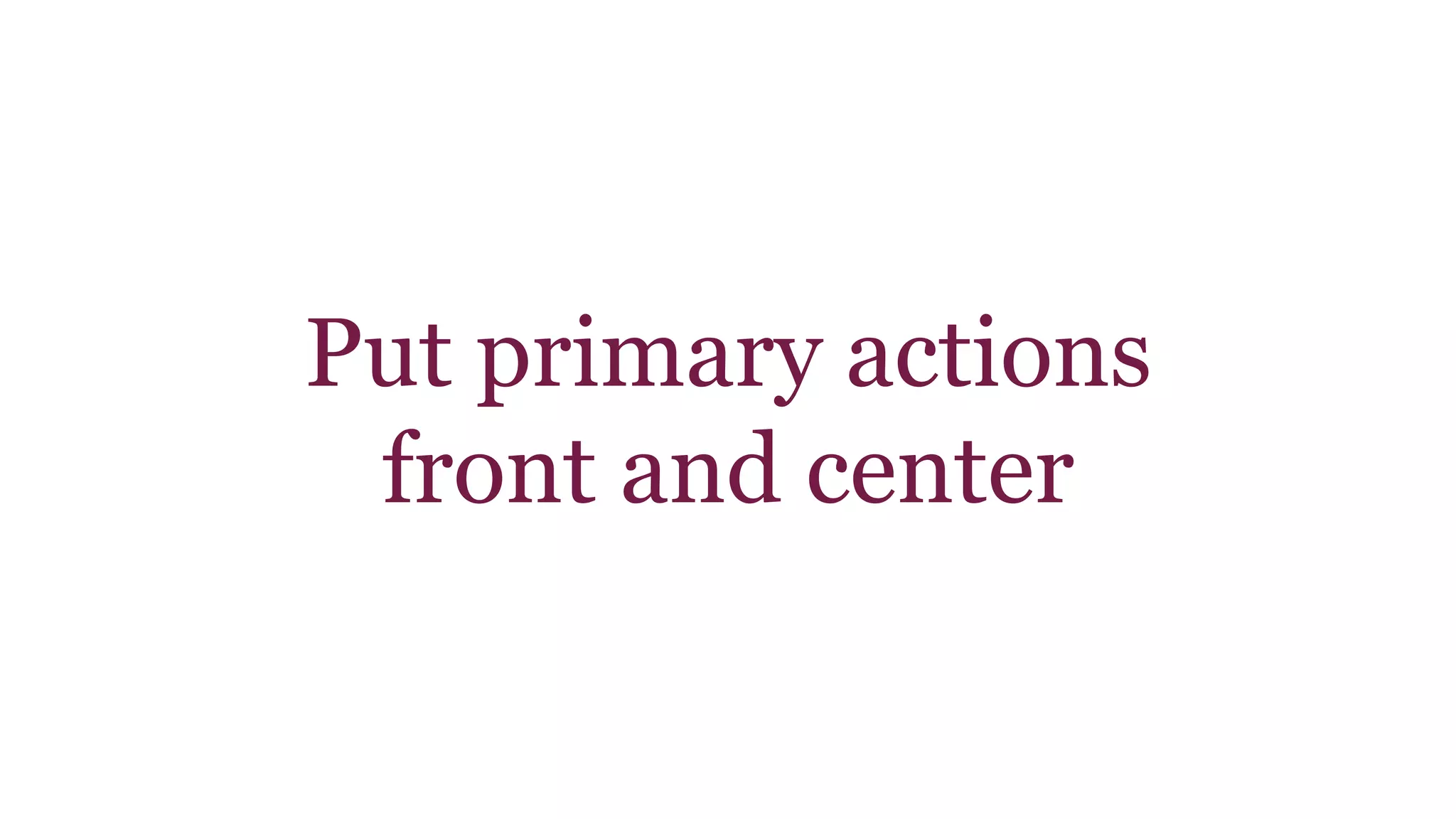 Put primary actions 
front and center 
 