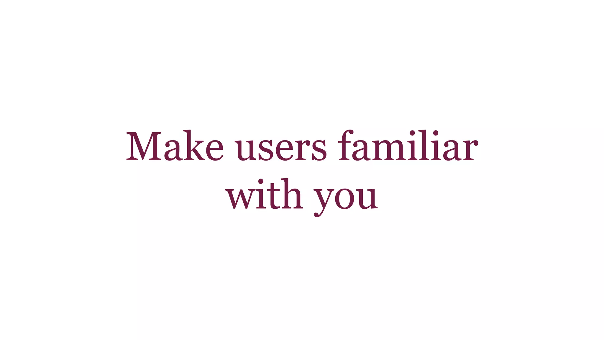 Make users familiar 
with you 
 