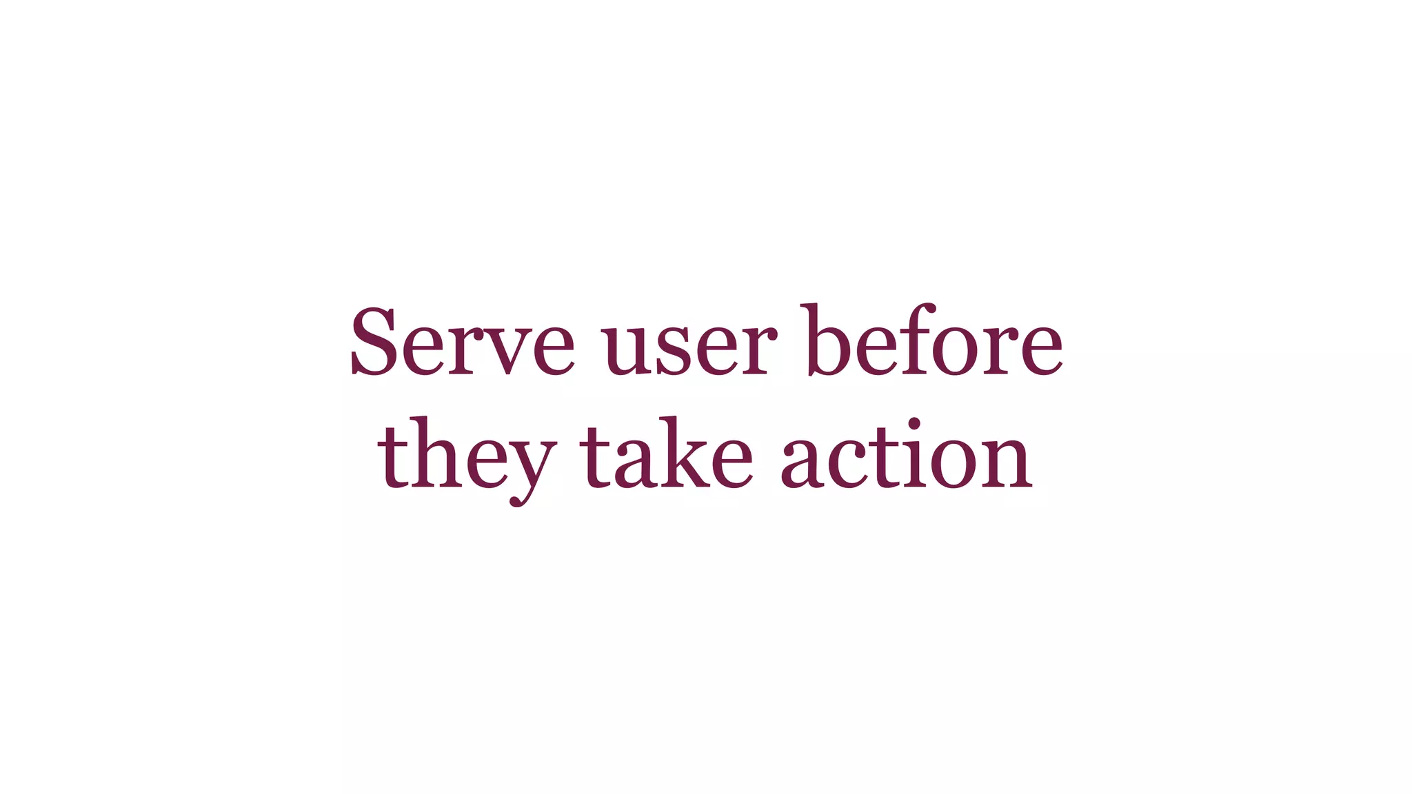 Serve user before 
they take action 
 