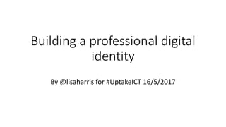 Building a professional digital
identity
By @lisaharris for #UptakeICT 16/5/2017
 