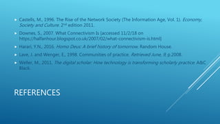 REFERENCES
 Castells, M., 1996. The Rise of the Network Society (The Information Age, Vol. 1). Economy,
Society and Culture. 2nd edition 2011.
 Downes, S., 2007. What Connectivism Is [accessed 11/2/18 on
https://halfanhour.blogspot.co.uk/2007/02/what-connectivism-is.html]
 Harari, Y.N., 2016. Homo Deus: A brief history of tomorrow. Random House.
 Lave, J. and Wenger, E., 1998. Communities of practice. Retrieved June, 9, p.2008.
 Weller, M., 2011. The digital scholar: How technology is transforming scholarly practice. A&C
Black.
 