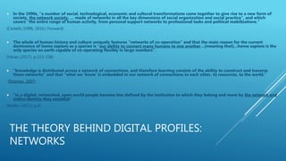 THE THEORY BEHIND DIGITAL PROFILES:
NETWORKS
 In the 1990s, “a number of social, technological, economic and cultural transformations came together to give rise to a new form of
society, the network society, … made of networks in all the key dimensions of social organization and social practice”, and which
covers “the entire range of human activity, from personal support networks to professional tasks and political mobilizations.”
(Castells (1996, 2010,) Forward)
 The whole of human history and culture uniquely features “networks of co-operation” and that the main reason for the current
dominance of homo sapiens as a species is “our ability to connect many humans to one another…[meaning that]…homo sapiens is the
only species on earth capable of co-operating flexibly in large numbers”.
(Harari (2017), p.153-158)
 “knowledge is distributed across a network of connections, and therefore learning consists of the ability to construct and traverse
those networks” and that “what we ‘know’ is embedded in our network of connections to each other, to resources, to the world.”
(Downes, 2007).
 “in a digital, networked, open world people become less defined by the institution to which they belong and more by the network and
online identity they establish”
(Weller (2011), p.4)
 