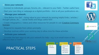 PRACTICAL STEPS
 Grow your network:
- Connect to individuals, groups, forums, etc… relevant to your field – Twitter useful here
- Start your own blog or webpage as a digital portfolio – link to all your publications etc…
 Manage your network:
- ‘Give Before You Get’ – bring value to your network by posting helpful links / articles /
thought pieces, etc… - social media and blogs useful here
- Create infographics / videos and other resources for people to use (Creative Commons
licenses)
- Respond to requests from others promptly
- Develop routines within your working day to allow time for these activities
 Activate your network:
- Consider the best ways to ask your network for help – e.g. is an email more or less
effective than a Tweet?
Grow
•Make new
connections
Manage
•Maintain and
build
relationships
•Bring value to
your network
Activate
•Use your
network for
improving
working
practices
 