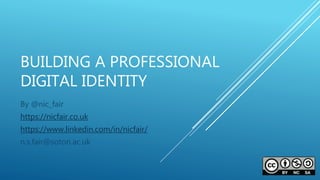 BUILDING A PROFESSIONAL
DIGITAL IDENTITY
By @nic_fair
https://nicfair.co.uk
https://www.linkedin.com/in/nicfair/
n.s.fair@soton.ac.uk
 