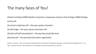 The many faces of You!
Onkvisit and Shaw (1987) identify at least four components similar to that of Sirgy’s (1982) findings
on the self:
(1) actual or objective self —the way a person actually is
(2) self-image —the way a person sees them self
(3) ideal self (self-actualization) —the way they would like to be
(4) social self— the way they think others regard them
Onkvisit, S., and Shaw, J., 1987. Self-concept and Image Congruence: Some Research and Managerial Implications. Journal of Consumer Marketing, 4 (1), 13 – 23.
Sirgy, J., 1982. Self-Concept in Consumer Behavior: A Critical Review. Journal of Consumer Research, 9, 287-300.
 