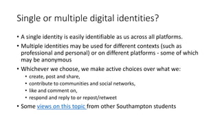Single or multiple digital identities?
• A single identity is easily identifiable as us across all platforms.
• Multiple identities may be used for different contexts (such as
professional and personal) or on different platforms - some of which
may be anonymous
• Whichever we choose, we make active choices over what we:
• create, post and share,
• contribute to communities and social networks,
• like and comment on,
• respond and reply to or repost/retweet
• Some views on this topic from other Southampton students
 