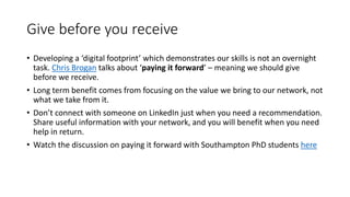 Give before you receive
• Developing a ‘digital footprint’ which demonstrates our skills is not an overnight
task. Chris Brogan talks about ‘paying it forward’ – meaning we should give
before we receive.
• Long term benefit comes from focusing on the value we bring to our network, not
what we take from it.
• Don’t connect with someone on LinkedIn just when you need a recommendation.
Share useful information with your network, and you will benefit when you need
help in return.
• Watch the discussion on paying it forward with Southampton PhD students here
 
