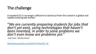 The challenge
A standard CV is no longer sufficient to stand out from the crowd in a global and
rapidly evolving job market.
“We are currently preparing students for jobs that
don’t yet exist, using technologies that haven’t
been invented, in order to solve problems we
don’t even know are problems yet.”
- Karl Fisch, “Did You Know”
http://www.youtube.com/watch?v=YmwwrGV_aiE
 