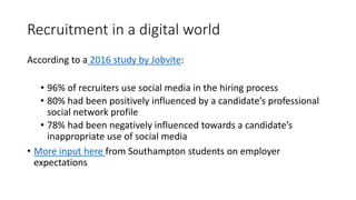 Recruitment in a digital world
According to a 2016 study by Jobvite:
• 96% of recruiters use social media in the hiring process
• 80% had been positively influenced by a candidate’s professional
social network profile
• 78% had been negatively influenced towards a candidate’s
inappropriate use of social media
• More input here from Southampton students on employer
expectations
 